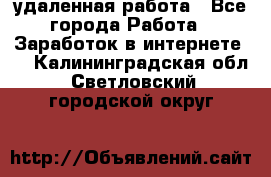 удаленная работа - Все города Работа » Заработок в интернете   . Калининградская обл.,Светловский городской округ 